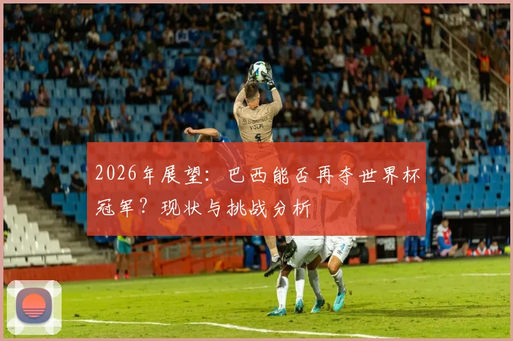2026年展望：巴西能否再夺世界杯冠军？现状与挑战分析